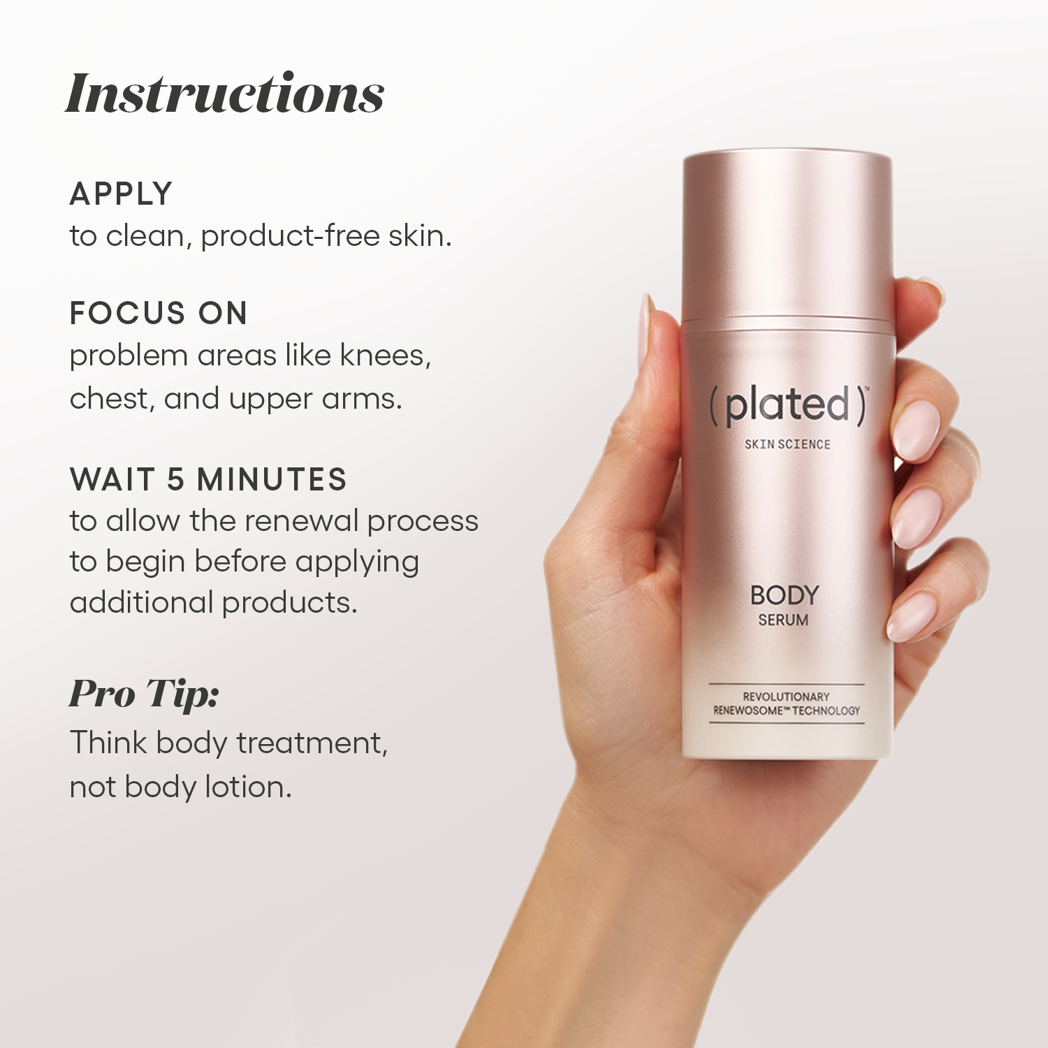 Instructions for ( plated ) BODY Serum: Apply to clean, product-free skin. Focus on problem areas such as the knees, chest, and upper arms. Wait five minutes before applying additional products. Pro tip: Think body treatment, not body lotion.