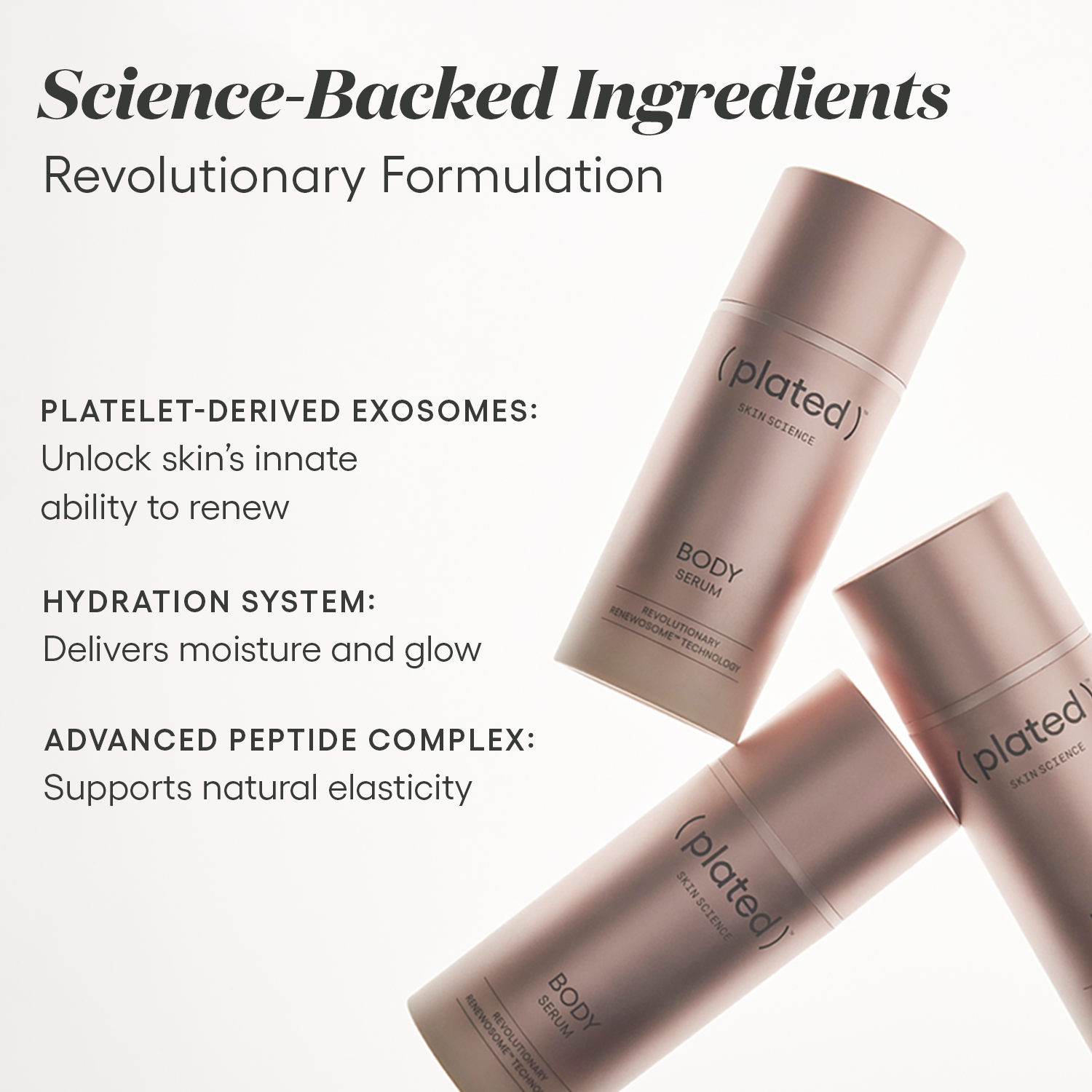 ( plated ) BODY Serum science-backed ingredients: platelet-derived exosomes help unlock skin’s innate ability to renew, the hydration system delivers moisture and glow, and the advanced peptide complex supports natural elasticity.